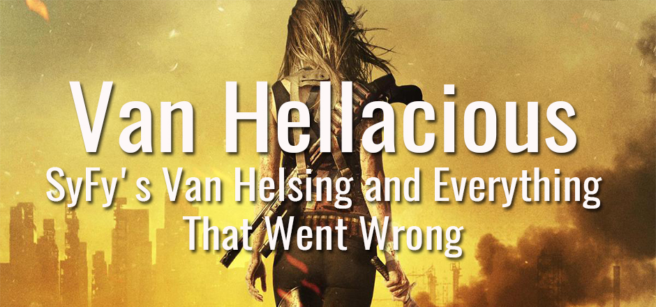 Van Hellacious: SyFy’s Van Helsing and Everything That Went Wrong
