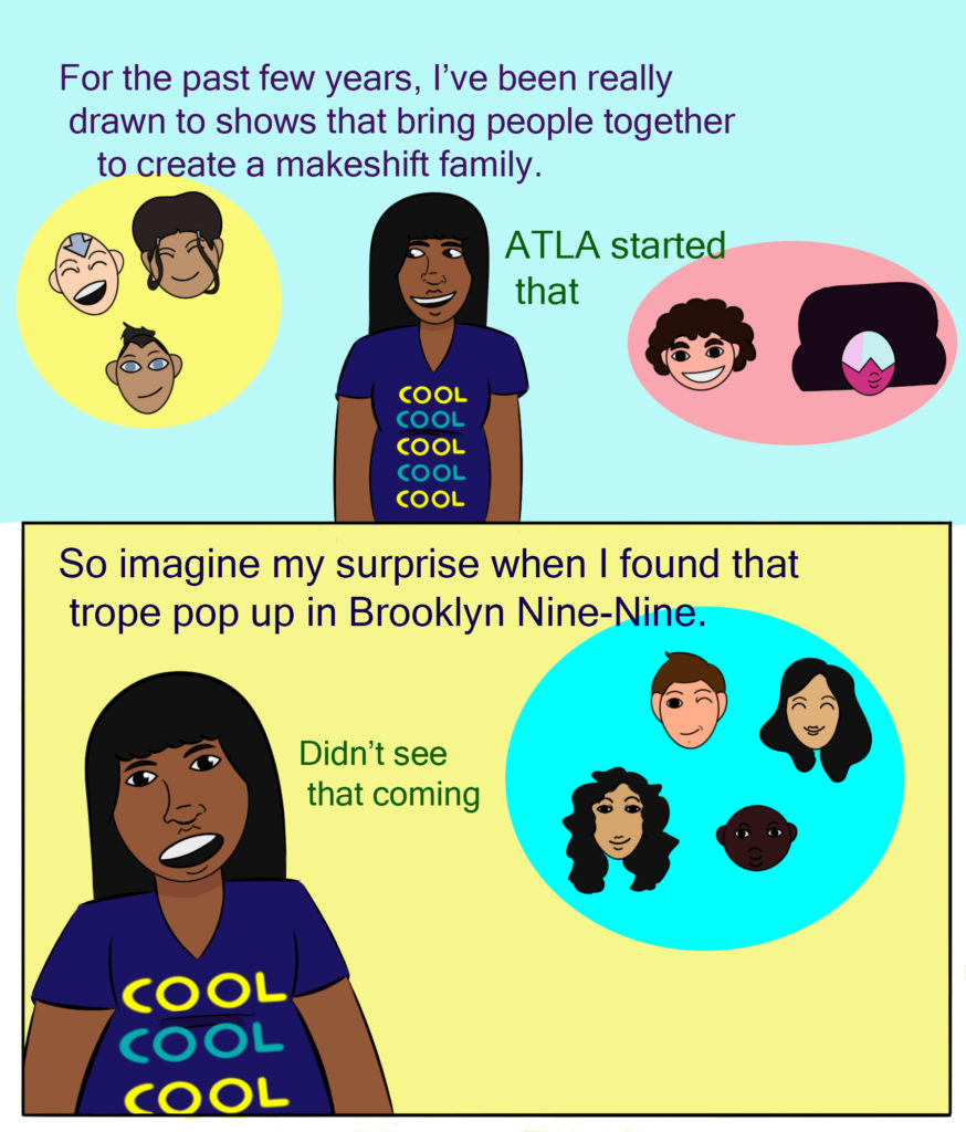 <img src="In the top panel, the author stands in the middle. To her left are the floating heads of Aang, Katara, and Sokka from Avatar: The Last Airbender, and on her right Steven Universe and Garnet from Steven Universe. In the bottom panel, the author stands to the left of panel. To her right are the floating heads of Jake Peralta, Amy Santiago, Rosa Diaz, and Captain Raymond Holt from Brooklyn-Nine-Nine. " alt="For the past few years, I've been really drawn to shows that bring people together to create a makeshift family. ATLA started that. So imagine my surprise when I found that trope pop up in Brooklyn Nine-Nine. Didn't see that coming." / >